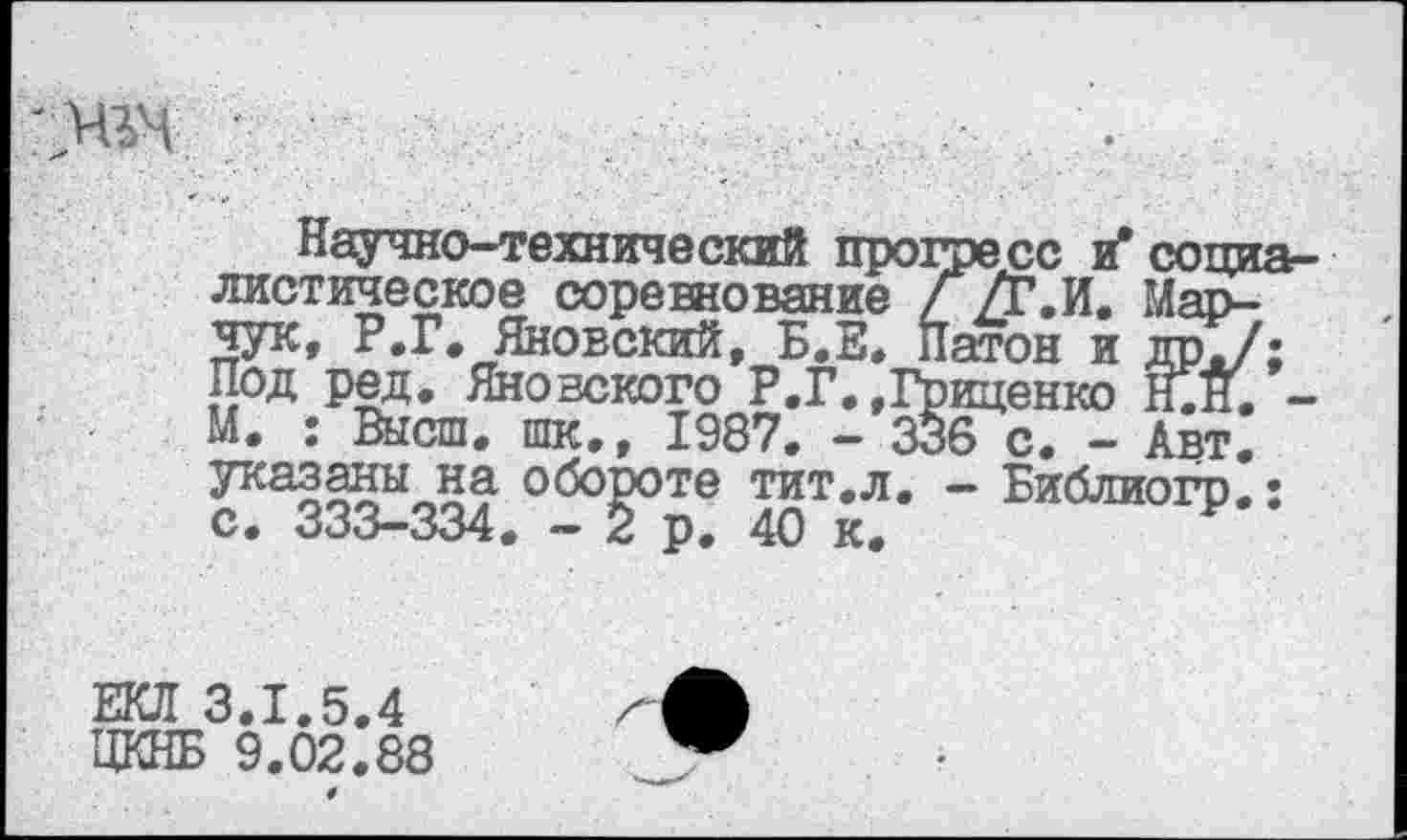 ﻿
Научно-технический прогресс ^социалистическое соревнование Г№.И. Марчук, Р.Г. Яновский, Б.Е. Патон и др./; Под ред. Яновского Р.Г. »Гриценко Н.Н. -М. : Высш, шк., 1987. - 336 с. - Авт. указаны на обороте тит.л. — Библиогр,: с. 333-334. - 2 р. 40 к.
ЕКЛ 3.1.5.4 ЦКНБ 9.02.88